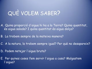 QUÈ VOLEM SABER?

A. Quina proporció d´aigua hi ha a la Terra? Quina quantitat,
  és aigua salada? I quina quantitat és aigua dolça?

B. La trobem sempre de la mateixa manera?

C. A la natura, la trobem sempre igual? Per què no desapareix?

D. Podem netejar l´aigua bruta?

E. Per quines coses fem servir l´aigua a casa? Malgastem
  l´aigua?
 