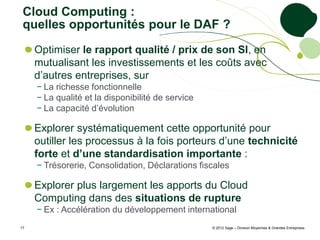 Cloud Computing :
 quelles opportunités pour le DAF ?
     Optimiser le rapport qualité / prix de son SI, en
     mutualisant les investissements et les coûts avec
     d’autres entreprises, sur
     − La richesse fonctionnelle
     − La qualité et la disponibilité de service
     − La capacité d’évolution

     Explorer systématiquement cette opportunité pour
     outiller les processus à la fois porteurs d’une technicité
     forte et d’une standardisation importante :
     − Trésorerie, Consolidation, Déclarations fiscales

     Explorer plus largement les apports du Cloud
     Computing dans des situations de rupture
     − Ex : Accélération du développement international
17                                                 © 2012 Sage – Division Moyennes & Grandes Entreprises
 