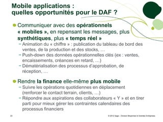 Mobile applications :
 quelles opportunités pour le DAF ?
     Communiquer avec des opérationnels
     « mobiles », en repensant les messages, plus
     synthétiques, plus « temps réel »
     − Animation du « chiffre » : publication du tableau de bord des
       ventes, de la production et des stocks, …
     − Push-down des données opérationnelles clés (ex : ventes,
       encaissements, créances en retard, …)
     − Dématérialisation des processus d’approbation, de
       réception, …

     Rendre la finance elle-même plus mobile
     − Suivre les opérations quotidiennes en déplacement
       (renforcer le contact terrain, clients, …)
     − Répondre aux aspirations des collaborateurs « Y » et en tirer
       parti pour mieux gérer les contraintes calendaires des
       processus financiers
23                                                © 2012 Sage – Division Moyennes & Grandes Entreprises
 