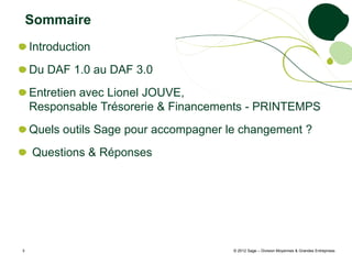 Sommaire
    Introduction
    Du DAF 1.0 au DAF 3.0
    Entretien avec Lionel JOUVE,
    Responsable Trésorerie & Financements - PRINTEMPS
    Quels outils Sage pour accompagner le changement ?
    Questions & Réponses




3                                       © 2012 Sage – Division Moyennes & Grandes Entreprises
 