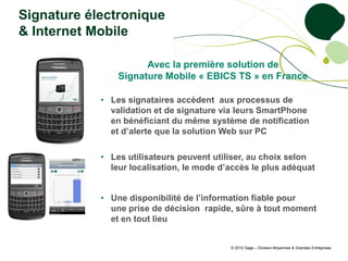 Signature électronique
& Internet Mobile

                      Avec la première solution de
                Signature Mobile « EBICS TS » en France

            • Les signataires accèdent aux processus de
              validation et de signature via leurs SmartPhone
              en bénéficiant du même système de notification
              et d’alerte que la solution Web sur PC

            • Les utilisateurs peuvent utiliser, au choix selon
              leur localisation, le mode d’accès le plus adéquat


            • Une disponibilité de l’information fiable pour
              une prise de décision rapide, sûre à tout moment
              et en tout lieu


                                           © 2012 Sage – Division Moyennes & Grandes Entreprises
 