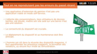 Tout en ne reproduisant pas les erreurs du passé récent
• Une application d’extension de gamme n’est pas une
application viable en mode self-service.
• L’attente des consommateurs, tous utilisateurs de devices
tactiles, est élevée, mettre son site web sur une borne n’est
pas une solution.
• La connectivité du dispositif est cruciale.
• Le déploiement du dispositif et sa maintenance doit être
anticipé.
• L’homme est clé dans la réussite des dispositifs magasins, il
faut appréhender les processus magasins, la formation des
vendeurs, ou encore leur mode de rémunération.
Congrès Cross Canal 21 Mai 21014 11
 