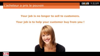 L’acheteur a pris le pouvoir.
Your job is no longer to sell to customers.
Your job is to help your customer buy from you !
 