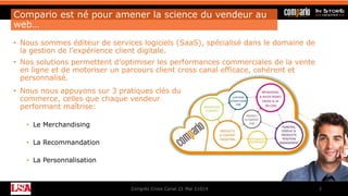 Compario est né pour amener la science du vendeur au
web…
• Nous sommes éditeur de services logiciels (SaaS), spécialisé dans le domaine de
la gestion de l’expérience client digitale.
• Nos solutions permettent d’optimiser les performances commerciales de la vente
en ligne et de motoriser un parcours client cross canal efficace, cohérent et
personnalisé.
Congrès Cross Canal 21 Mai 21014 3
• Nous nous appuyons sur 3 pratiques clés du
commerce, celles que chaque vendeur
performant maîtrise:
• Le Merchandising
• La Recommandation
• La Personnalisation
 