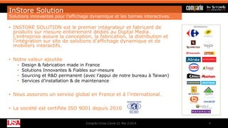 InStore Solution
Solutions innovantes pour l’affichage dynamique et les bornes interactives.
• INSTORE SOLUTION est le premier intégrateur et fabricant de
produits sur mesure entièrement dédiés au Digital Media.
L’entreprise assure la conception, la fabrication, la distribution et
l’intégration sur site de solutions d’affichage dynamique et de
mobiliers interactifs.
• Notre valeur ajoutée
• Design & fabrication made in France
• Solutions Innovantes & Fiables sur-mesure
• Sourcing et R&D permanent (avec l’appui de notre bureau à Taiwan)
• Services d’installation & de maintenance
• Nous assurons un service global en France et à l’international.
• La société est certifiée ISO 9001 depuis 2010
Congrès Cross Canal 21 Mai 21014 4
 
