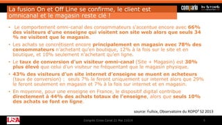 La fusion On et Off Line se confirme, le client est
omnicanal et le magasin reste clé !
• Le comportement omni-canal des consommateurs s’accentue encore avec 66%
des visiteurs d’une enseigne qui visitent son site web alors que seuls 34
% ne visitent que le magasin.
• Les achats se concrétisent encore principalement en magasin avec 78% des
consommateurs n’achetant qu’en boutique, 12% à la fois sur le site et en
boutique, et 10% seulement n’achetant qu’en ligne.
• Le taux de conversion d’un visiteur omni-canal (Site + Magasin) est 30%
plus élevé que celui d’un visiteur ne fréquentant que le magasin physique.
• 43% des visiteurs d’un site internet d’enseigne se muent en acheteurs
(taux de conversion) : seuls 7% le feront uniquement sur internet alors que 29%
le feront seulement en magasin et 7% à la fois sur internet et en magasin.
• En moyenne, pour une enseigne en France, le dispositif digital contribue
directement à 44% des achats totaux de l’enseigne, alors que seuls 10%
des achats se font en ligne.
Congrès Cross Canal 21 Mai 21014 5
source: Fullsix, Observatoire du ROPO² S2 2013
 
