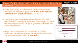 Aujourd’hui le digital doit venir au secours de la vente en
magasin (1/2)
• Dans cinq ans, le commerce retail traditionnel
mondial ne réalisera plus que 63% des ventes
contre 91% aujourd’hui (source:Deloitte)
• Les avantages du e-commerce (praticité, coûts
plus faibles, catalogue produits plus large, etc) ont
donné du pouvoir et de plus grandes attentes aux
consommateurs
• Avec ces « empowered consumer », il faut
redonner du sens au point de vente et s’appuyer
sur son atout principal: L’humain.
Congrès Cross Canal 21 Mai 21014 8
 