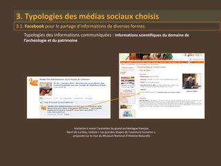 3. Typologies des médias sociaux choisis
3.1. Facebook pour le partage d’informations de diverses formes
   Typologies des informations communiquées : Informations scientifiques du domaine de
   l’archéologie et du patrimoine




                                Invitation à revoir l’entretien du grand archéologue français
                          Henri de Lumley, intitulé « Les grandes étapes de l’aventure humaine »,
                              proposée sur le mur du Muséum National d’Histoire Naturelle
 