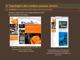 3. Typologies des médias sociaux choisis
3.1. Facebook pour le partage d’informations de diverses formes
   Quelques applications sur la Page professionnelle :
   personnalisation des pages




       Première Page professionnelle de l’ADA sur
       Facebook (créé en janvier 2011)                     Espace spécifique pour la promotion des
                 Nouvelle identité numérique                institutions culturelles et scientifiques
                                                         concernant le domaine de l’archéologie et du
                                                                          patrimoine.
 