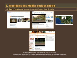 3. Typologies des médias sociaux choisis
3.3. Flickr et Twitpic pour partager les extraits (images fixes) de vidéo




                            La description courte, l’URL pointant vers la séquence
           précise sur le portail ADA et le marquage géographique du lieu où l’image est produite.
 