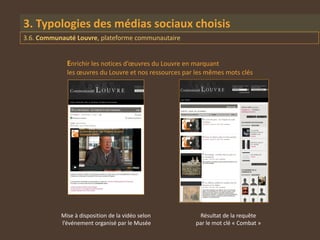 3. Typologies des médias sociaux choisis
3.6. Communauté Louvre, plateforme communautaire


             Enrichir les notices d’œuvres du Louvre en marquant
             les œuvres du Louvre et nos ressources par les mêmes mots clés




           Mise à disposition de la vidéo selon          Résultat de la requête
           l’événement organisé par le Musée            par le mot clé « Combat »
 