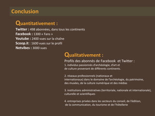 Conclusion
 Quantitativement :
 Twitter : 498 abonnées, dans tous les continents
 Facebook : 1300 « Fans »
 Youtube : 2400 vues sur la chaîne
 Scoop.it : 1600 vues sur le profil
 Netvibes : 3000 vues
                                  Qualitativement :
                                  Profils des abonnés de Facebook et Twitter :
                                  1. individus passionnés d’archéologie, d’art et
                                  de culture provenant de différents continents.

                                  2. réseaux professionnels (nationaux et
                                  internationaux) dans le domaine de l’archéologie, du patrimoine,
                                  des musées, de la culture numérique et des médias

                                  3. institutions administratives (territoriale, nationale et internationale),
                                  culturelle et scientifiques

                                  4. entreprises privées dans les secteurs du conseil, de l’édition,
                                  de la communication, du tourisme et de l’hôtellerie
 