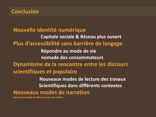 Conclusion


Nouvelle identité numérique
                           Capitale sociale & Réseau plus ouvert
Plus d’accessibilité sans barrière de langage
                           Répondre au mode de vie
                           nomade des consommateurs
Dynamisme de la rencontre entre les discours
scientifiques et populaire
                         Nouveaux modes de lecture des travaux
                         Scientifiques dans différents contextes
Nouveaux modes de narration
(type d’assemblage de différents types de médias)
 