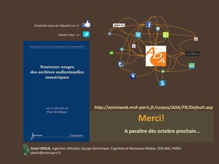 Soutenez-nous en cliquant sur >>

                   Suivez-nous >>




                                                                     Merci!
                                                            A paraître dès octobre prochain…


Jirasri DESLIS, Ingénieur d’études, Equipe Sémiotique Cognitive et Nouveaux Médias (ESCoM), FMSH.
jdeslis@msh-paris.fr
 
