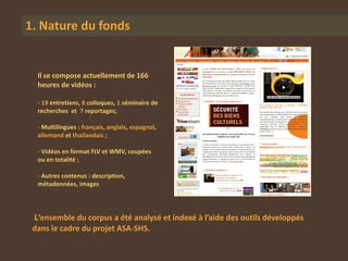 1. Nature du fonds


  Il se compose actuellement de 166
  heures de vidéos :

  - 19 entretiens, 8 colloques, 1 séminaire de
  recherches et 7 reportages;

  - Multilingues : français, anglais, espagnol,
  allemand et thaïlandais ;

  - Vidéos en format FLV et WMV, coupées
  ou en totalité ;

  - Autres contenus : description,
  métadonnées, images




 L’ensemble du corpus a été analysé et indexé à l’aide des outils développés
 dans le cadre du projet ASA-SHS.
 