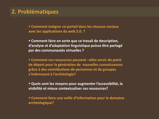 2. Problématiques

       Comment intégrer ce portail dans les réseaux sociaux
      avec les applications du web 2.0. ?

       Comment faire en sorte que ce travail de description,
      d’analyse et d’adaptation linguistique puisse être partagé
      par des communautés virtuelles ?

       Comment ces ressources peuvent –elles servir de point
      de départ pour la génération de nouvelles connaissances
      grâce à des contributions de personnes et de groupes
      s’intéressant à l’archéologie?

       Quels sont les moyens pour augmenter l’accessibilité, la
      visibilité et mieux contextualiser ces ressources?

       Comment faire une veille d’information pour le domaine
      archéologique?
 