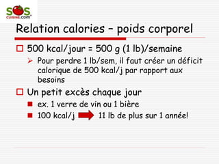 Relation calories – poids corporel
 500 kcal/jour = 500 g (1 lb)/semaine
 Pour perdre 1 lb/sem, il faut créer un déficit
calorique de 500 kcal/j par rapport aux
besoins
 Un petit excès chaque jour
 ex. 1 verre de vin ou 1 bière
 100 kcal/j 11 lb de plus sur 1 année!
 