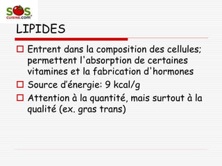 LIPIDES
 Entrent dans la composition des cellules;
permettent l'absorption de certaines
vitamines et la fabrication d'hormones
 Source d’énergie: 9 kcal/g
 Attention à la quantité, mais surtout à la
qualité (ex. gras trans)
 