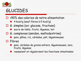 GLUCIDES
 >50% des calories de notre alimentation
 4 kcal/g (sauf fibres à 0 kcal/g)
 G. simples (ex: glucose, fructose)
 sucre de table, fruits, légumes, lait
 G. complexes (amidon, maltodextrine)
 pain, pâtes, riz, céréales, pdt, légumineuses
 Fibres
 pain, céréales de grains entiers, légumineuses, noix,
fruits, légumes
 rassasient et régularisent les fonctions intestinales
 
