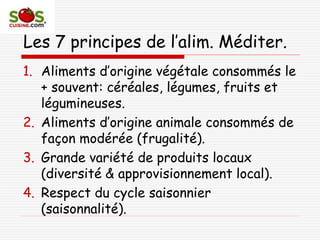 Les 7 principes de l’alim. Méditer.
1. Aliments d’origine végétale consommés le
+ souvent: céréales, légumes, fruits et
légumineuses.
2. Aliments d’origine animale consommés de
façon modérée (frugalité).
3. Grande variété de produits locaux
(diversité & approvisionnement local).
4. Respect du cycle saisonnier
(saisonnalité).
 