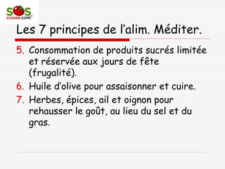Les 7 principes de l’alim. Méditer.
5. Consommation de produits sucrés limitée
et réservée aux jours de fête
(frugalité).
6. Huile d’olive pour assaisonner et cuire.
7. Herbes, épices, ail et oignon pour
rehausser le goût, au lieu du sel et du
gras.
 