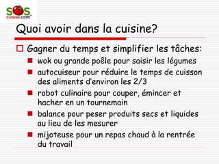 Quoi avoir dans la cuisine?
 Gagner du temps et simplifier les tâches:
 wok ou grande poêle pour saisir les légumes
 autocuiseur pour réduire le temps de cuisson
des aliments d’environ les 2/3
 robot culinaire pour couper, émincer et
hacher en un tournemain
 balance pour peser produits secs et liquides
au lieu de les mesurer
 mijoteuse pour un repas chaud à la rentrée
du travail
 