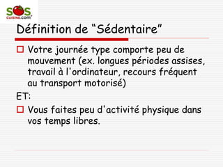 Définition de “Sédentaire”
 Votre journée type comporte peu de
mouvement (ex. longues périodes assises,
travail à l'ordinateur, recours fréquent
au transport motorisé)
ET:
 Vous faites peu d'activité physique dans
vos temps libres.
 