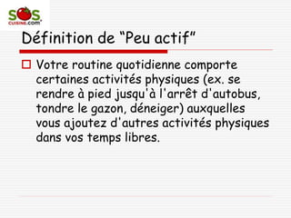 Définition de “Peu actif”
 Votre routine quotidienne comporte
certaines activités physiques (ex. se
rendre à pied jusqu'à l'arrêt d'autobus,
tondre le gazon, déneiger) auxquelles
vous ajoutez d'autres activités physiques
dans vos temps libres.
 