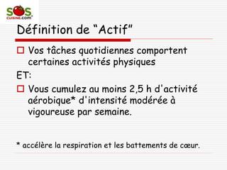 Définition de “Actif”
 Vos tâches quotidiennes comportent
certaines activités physiques
ET:
 Vous cumulez au moins 2,5 h d'activité
aérobique* d'intensité modérée à
vigoureuse par semaine.
* accélère la respiration et les battements de cœur.
 