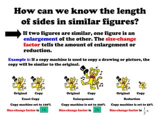 How can we know the length
of sides in similar figures?
If two figures are similar, one figure is an
enlargement of the other. The size-change
factor tells the amount of enlargement or
reduction.
Example 1: If a copy machine is used to copy a drawing or picture, the
copy will be similar to the original.
Original Copy
Exact Copy
Copy machine set to 100%
Size-change factor is
Original Copy
Enlargement
Copy machine is set to 200%
Size-change factor is
Original Copy
Reduction
Copy machine is set to 50%
Size-change factor is1X 2X 1
2
x
 