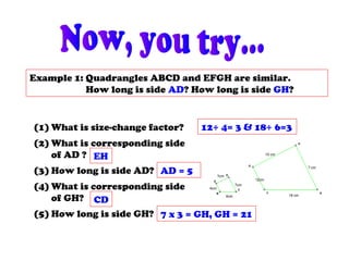 Example 1: Quadrangles ABCD and EFGH are similar.
How long is side AD? How long is side GH?
15 cm
? cm
18 cm
12cm
7cm
6cm
4cm
?cm
B
C
A
D
H
E
GF
(1) What is size-change factor?
(2) What is corresponding side
of AD ?
(3) How long is side AD?
(4) What is corresponding side
of GH?
(5) How long is side GH?
12÷ 4= 3 & 18÷ 6=3
EH
AD = 5
CD
7 x 3 = GH, GH = 21
 
