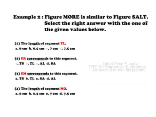 Example 2 : Figure MORE is similar to Figure SALT.
Select the right answer with the one of
the given values below.
(1) The length of segment TL.
a. 6 cm b. 6.5 cm c. 7 cm d. 7.5 cm
(2) ER corresponds to this segment.
a. TS b. TL c. AL d. SA
(3) EM corresponds to this segment.
a. TS b. TL c. SA d. AL
(4) The length of segment MO.
a. 6 cm b. 6.5 cm c. 7 cm d. 7.5 cm
QuickTime™ and a
TIFF (Uncompressed) decompressor
are needed to see this picture.
 
