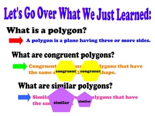 A polygon is a plane having three or more sides.
Congruent polygons are polygons that have
the same size and the same shape.
Similar polygons are polygons that have
the same shape.
congruent congruent
similar similar
 