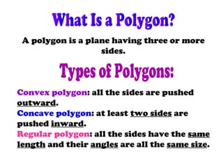 A polygon is a plane having three or more
sides.
Convex polygon: all the sides are pushed
outward.
Concave polygon: at least two sides are
pushed inward.
Regular polygon: all the sides have the same
length and their angles are all the same size.
 