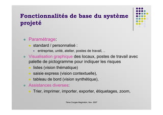 Fonctionnalités de base du système
projeté
Paramétrage:
standard / personnalisé :
entreprise, unité, atelier, postes de travail, ..
Visualisation graphique des locaux, postes de travail avec
7ème Congès Maghrébin, Nov. 2007
Visualisation graphique des locaux, postes de travail avec
palette de pictogramme pour indiquer les risques
listes (vision thématique)
saisie express (vision contextuelle),
tableau de bord (vision synthétique),
Assistances diverses:
Trier, imprimer, importer, exporter, étiquetages, zoom,
 