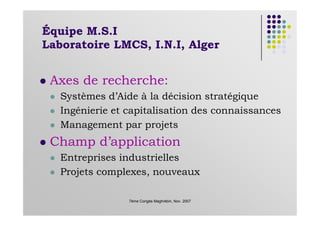 Équipe M.S.I
Laboratoire LMCS, I.N.I, Alger
Axes de recherche:
Systèmes d’Aide à la décision stratégique
Ingénierie et capitalisation des connaissances
7ème Congès Maghrébin, Nov. 2007
Ingénierie et capitalisation des connaissances
Management par projets
Champ d’application
Entreprises industrielles
Projets complexes, nouveaux
 