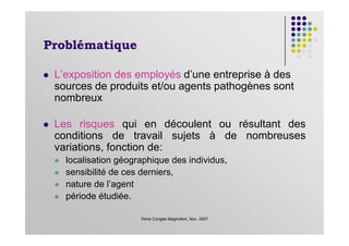 Problématique
L’exposition des employés d’une entreprise à des
sources de produits et/ou agents pathogènes sont
nombreux
Les risques qui en découlent ou résultant des
7ème Congès Maghrébin, Nov. 2007
Les risques qui en découlent ou résultant des
conditions de travail sujets à de nombreuses
variations, fonction de:
localisation géographique des individus,
sensibilité de ces derniers,
nature de l’agent
période étudiée.
 