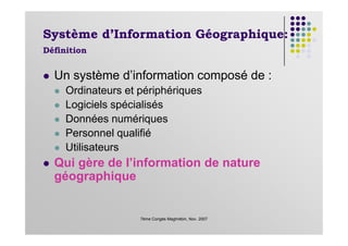 Système d’Information Géographique:
Définition
Un système d’information composé de :
Ordinateurs et périphériques
Logiciels spécialisés
Données numériques
7ème Congès Maghrébin, Nov. 2007
Données numériques
Personnel qualifié
Utilisateurs
Qui gère de l’information de nature
géographique
 