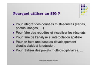 Pourquoi utiliser un SIG ?
Pour intégrer des données multi-sources (cartes,
photos, images, …)
Pour faire des requêtes et visualiser les résultats
7ème Congès Maghrébin, Nov. 2007
Pour faire des requêtes et visualiser les résultats
Pour faire de l’analyse et interpolation spatiale
Pour en faire une base au développement
d’outils d’aide à la décision.
Pour réaliser des projets multi-disciplinaires. …
 