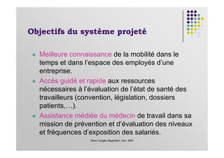 Objectifs du système projeté
Meilleure connaissance de la mobilité dans le
temps et dans l’espace des employés d’une
entreprise.
Accès guidé et rapide aux ressources
7ème Congès Maghrébin, Nov. 2007
Accès guidé et rapide aux ressources
nécessaires à l’évaluation de l’état de santé des
travailleurs (convention, législation, dossiers
patients,…).
Assistance médiée du médecin de travail dans sa
mission de prévention et d’évaluation des niveaux
et fréquences d’exposition des salariés.
 