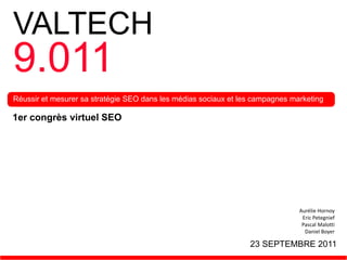 VALTECH
9.011
Réussir et mesurer sa stratégie SEO dans les médias sociaux et les campagnes marketing

1er congrès virtuel SEO




                                                                               Aurélie Hornoy
                                                                                Eric Petegnief
                                                                                Pascal Malotti
                                                                                 Daniel Boyer

                                                                 23 SEPTEMBRE 2011
 