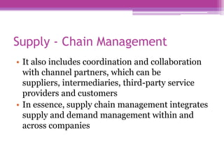 Supply - Chain Management
• It also includes coordination and collaboration
  with channel partners, which can be
  suppliers, intermediaries, third-party service
  providers and customers
• In essence, supply chain management integrates
  supply and demand management within and
  across companies
 