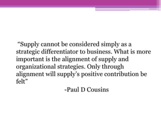 “Supply cannot be considered simply as a
strategic differentiator to business. What is more
important is the alignment of supply and
organizational strategies. Only through
alignment will supply’s positive contribution be
felt”
                   -Paul D Cousins
 