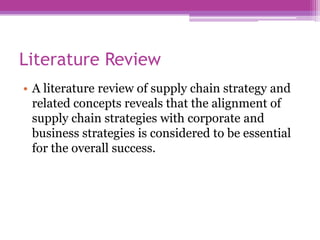 Literature Review
• A literature review of supply chain strategy and
  related concepts reveals that the alignment of
  supply chain strategies with corporate and
  business strategies is considered to be essential
  for the overall success.
 