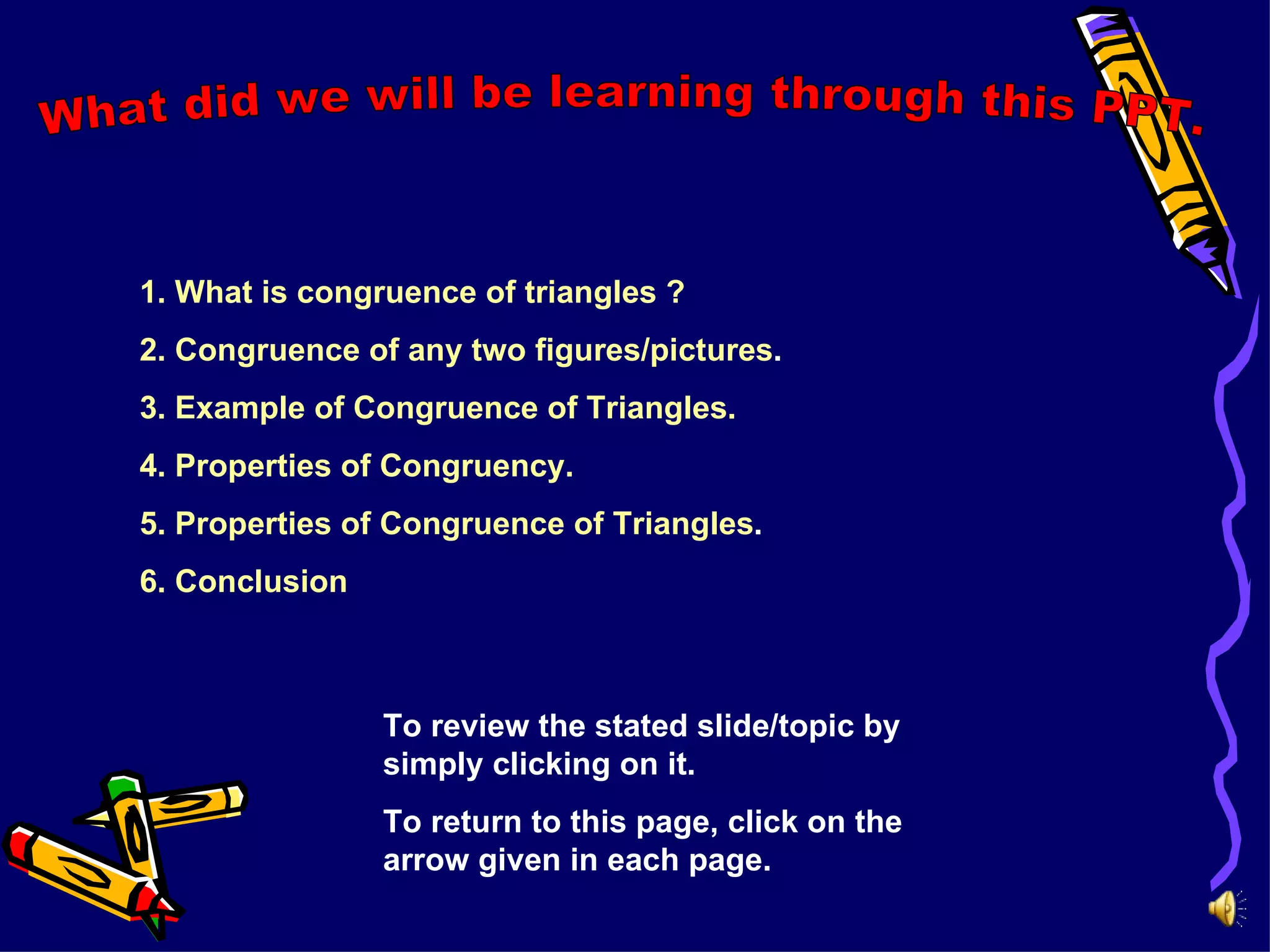 1. What is congruence of triangles ?
2. Congruence of any two figures/pictures.
3. Example of Congruence of Triangles.
4. Properties of Congruency.
5. Properties of Congruence of Triangles.
6. Conclusion
To review the stated slide/topic by
simply clicking on it.
To return to this page, click on the
arrow given in each page.