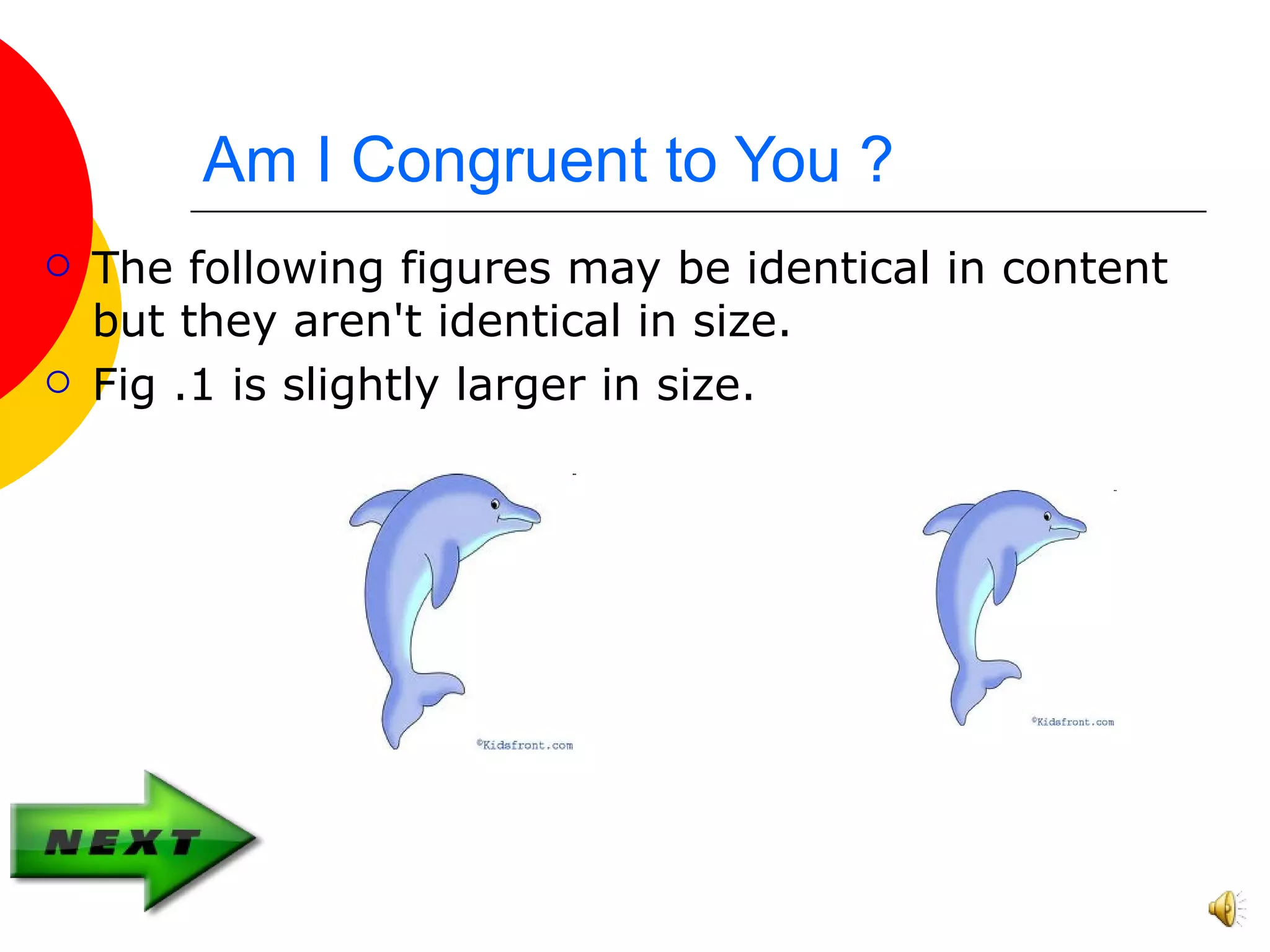 Am I Congruent to You ?
The following figures may be identical in content
but they aren't identical in size.
Fig .1 is slightly larger in size.
Fig.1 Fig.2