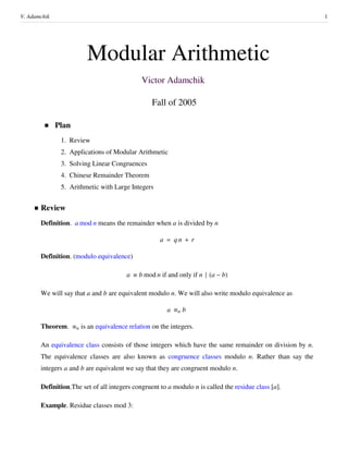 Modular Arithmetic
Victor Adamchik
Fall of 2005
Plan
1. Review
2. Applications of Modular Arithmetic
3. Solving Linear Congruences
4. Chinese Remainder Theorem
5. Arithmetic with Large Integers
Review
Definition. a mod n means the remainder when a is divided by n
a q n r
Definition. (modulo equivalence)
a b mod n if and only if n a b
We will say that a and b are equivalent modulo n. We will also write modulo equivalence as
a n b
Theorem. n is an equivalence relation on the integers.
An equivalence class consists of those integers which have the same remainder on division by n.
The equivalence classes are also known as congruence classes modulo n. Rather than say the
integers a and b are equivalent we say that they are congruent modulo n.
Definition.The set of all integers congruent to a modulo n is called the residue class a .
Example. Residue classes mod 3:
V. Adamchik 1
 