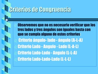 Criterios de Congruencia Observemos que no es necesario verificar que los tres lados y tres ángulos son iguales basta con que se cumpla alguno de estos criterios:  Criterio ángulo- lado - ángulo (A-L-A) Criterio Lado - Angulo - Lado (L-A-L) Criterio Lado-Lado - Angulo (L-L-A) Criterio Lado-Lado-Lado (L-L-L)  