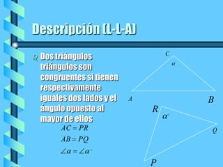 Descripción (L-L-A)Dos triángulos triángulos son congruentes si tienen respectivamente iguales dos lados y el ángulo opuesto al mayor de ellos