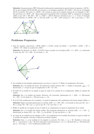 Soluci´n: Trazamos primero BR. Utilizando la informaci´n suministrada se puede obtener lo siguiente: ∠BCR =
o
o
40◦ ya que el ´ngulo DCR mide 60◦ por pertencer a un tri´ngulo equil´tero. El ∠DBC = 20◦ por ser el tri´ngulo
a
a
a
a
BCD es is´sceles. Por tanto, el ∠BDR = 80◦ porque la suma de los ´ngulos internos de un tri´ngulo es 180◦ .
o
a
a
De esta forma, el ∠ADB = 40◦ . Ahora aplicando el postulado LAL el tri´ngulo BRC es congruente al tri´ngulo
a
a
ABD ya que AD = BC, BD = RC y ∠ADB = ∠BCR. Entonces obtenemos que x = α. Como el tri´ngulo
a
BDR es is´sceles, el ∠BDR = 20◦ + α. Por ello, 2(20◦ + α) + 80◦ = 180◦ entonces α = 30◦ , y por tanto, x = 30◦ .
o

Problemas Propuestos
1. Sean los ´ngulos consecutivos ∠AOB, ∠BOC, y ∠COD, siendo 2(∠AOB) = 3(∠COD); ∠AOB = 92◦ y
a
∠BOD = 76◦ . Hallar la medida del ∠BOC.
Soluci´n: Por hip´tesis, 2∠AOB = 3∠COD. Como se puede ver en la ﬁgura 2(92 − x) = 3(76 − x). resolviendo
o
o
se tiene que 184 − 2x = 228 − 3x de donde x = 44.

2. Las medidas de dos ´ngulos suplementarios son entre s´ como 3 a 7. Hallar el complemento del menor.
a
ı,
Soluci´n: Sea x la medida del menor. El suplemente medir´ entonces 180 − x. Seg´n el enunciado,
o
a
u
Resolviendo, x = 54 por lo que el complemento es 90 − 54 = 36.

x
180−x

= 3.
7

3. El doble de la medida de un ´ngulo es igual al triple de la medida de su complemento. Hallar la medida del
a
a
´ngulo.
Soluci´n: Sea x la medida del ´ngulo. Entonces, del enunciado, planteeamos 2x = 3(90 − x). Efectuando
o
a
2x = 270 − 3x de donde 5x = 270 por lo que x = 54.
4. Si los 3/2 del complemento de un ´ngulo α es igual al suplemento del complemento del mismo ´ngulo. Hallar α.
a
a
Soluci´n: Seg´n enunciado planteamos la ecuaci´n: 2 (90 − α) = 180 − (90 − α) de donde se tiene que 135 − 3 α =
o
u
o 3
2
3
90 + α luego 135 − 90 = 2 α + α, por lo que 45 = 5α y por ello α = 18.
2
5. Hallar la medida de un ´ngulo tal que el triple de su complemento sea igual al suplemento de su mitad.
a
Soluci´n: Sea x la medida del ´ngulo pedido. Del enunciado planteamos la ecuaci´n 3(90 − x) = 180 − x .
o
a
o
2
Resolviendo se obtiene 270 − 3x = 180 − x y de alli 90 = 5x que nos lleva a x = 36.
2
2
6. La suma de las medidas de dos ´ngulos es 80◦ y el complemento de la medida del primero es igual al doble de
a
la medida del segundo. Calcular la diferencia de dichos ´ngulos.
a
Soluci´n: Sean x e y las medidas de los ´ngulos en menci´n. Por dato, x + y = 80. Tambi´n se tiene que
o
a
o
e
90 − x = 2y entonces x + 2y = 90. Pero separando convenientemente x + y + y = 90 donde 80 + y = 90 obteniendo
que y = 10. Luego x = 70 y la diferencia pedida es 60.

3

 